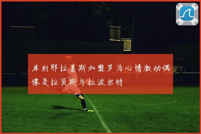 库利耶拉基斯加盟罗马心情激动偶像是拉莫斯与拉波尔特
