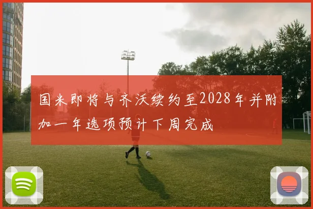 国米即将与齐沃续约至2028年并附加一年选项预计下周完成