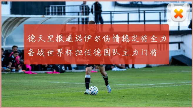 德天空报道诺伊尔伤情稳定将全力备战世界杯担任德国队主力门将