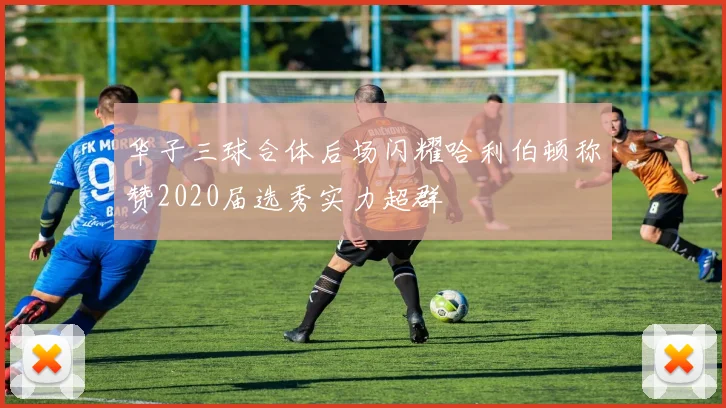 华子三球合体后场闪耀哈利伯顿称赞2020届选秀实力超群