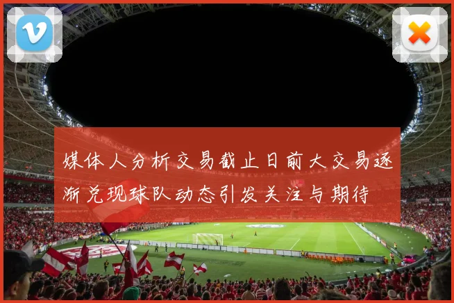 媒体人分析交易截止日前大交易逐渐兑现球队动态引发关注与期待