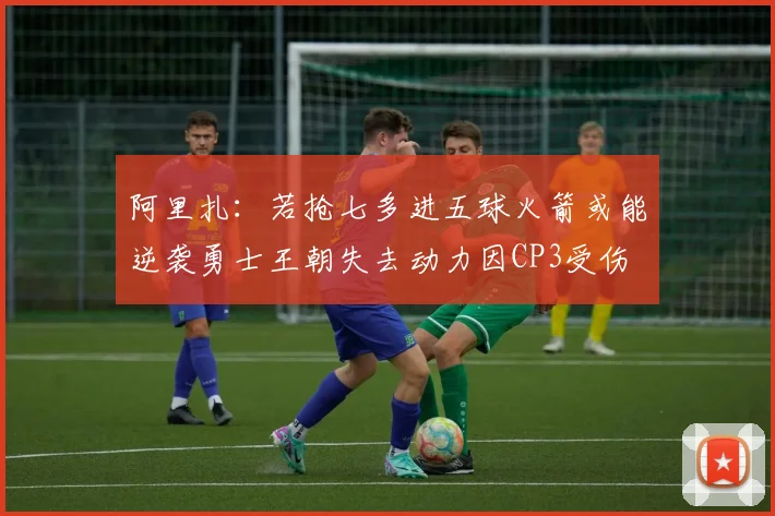 阿里扎：若抢七多进五球火箭或能逆袭勇士王朝失去动力因CP3受伤
