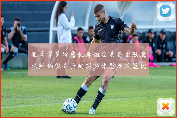 里奇保罗称詹杜库组合具备击败魔术师伯德乔丹的实力体型与投篮优势显著