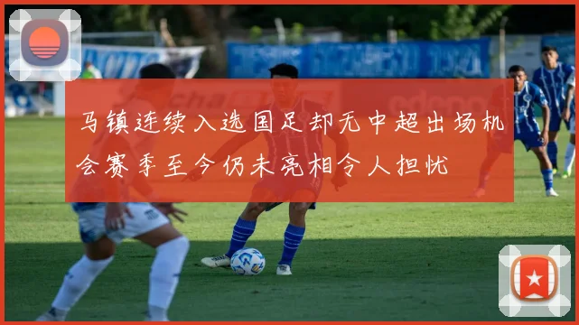 马镇连续入选国足却无中超出场机会赛季至今仍未亮相令人担忧