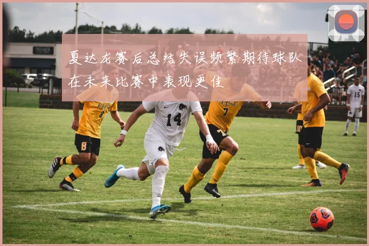夏达龙赛后总结失误频繁期待球队在未来比赛中表现更佳