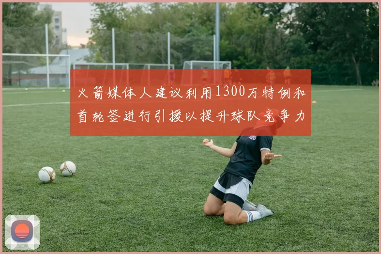 火箭媒体人建议利用1300万特例和首轮签进行引援以提升球队竞争力