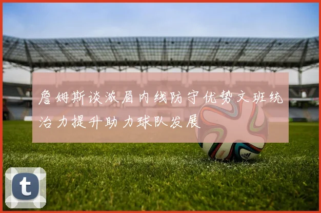 詹姆斯谈浓眉内线防守优势文班统治力提升助力球队发展