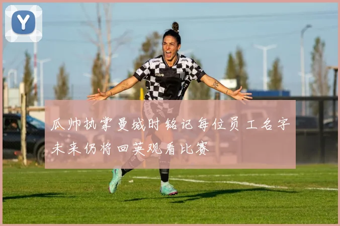 瓜帅执掌曼城时铭记每位员工名字未来仍将回英观看比赛