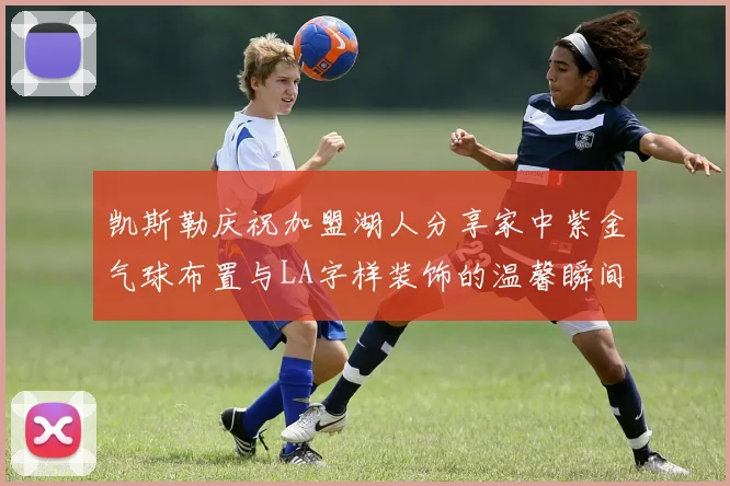 凯斯勒庆祝加盟湖人分享家中紫金气球布置与LA字样装饰的温馨瞬间