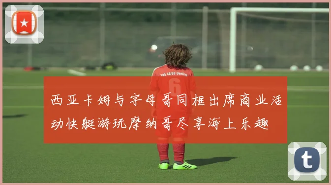 西亚卡姆与字母哥同框出席商业活动快艇游玩摩纳哥尽享海上乐趣