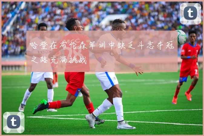 哈登在布伦森军训中缺乏斗志夺冠之路充满挑战