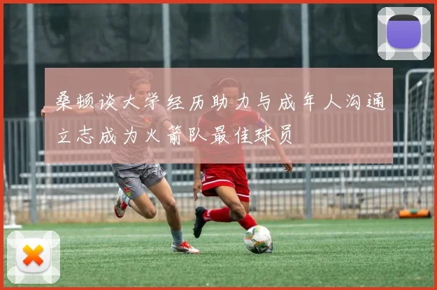 桑顿谈大学经历助力与成年人沟通立志成为火箭队最佳球员