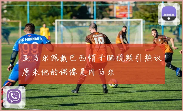 亚马尔佩戴巴西帽子晒视频引热议原来他的偶像是内马尔