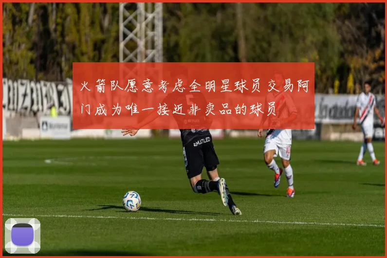 火箭队愿意考虑全明星球员交易阿门成为唯一接近非卖品的球员