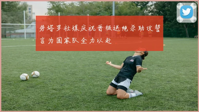 劳塔罗社媒庆祝晋级送绝杀助攻誓言为国家队全力以赴