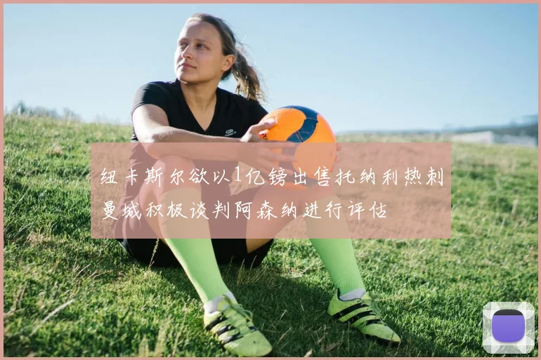 纽卡斯尔欲以1亿镑出售托纳利热刺曼城积极谈判阿森纳进行评估