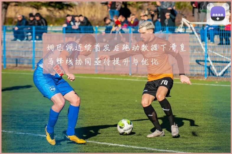 姆巴佩连续首发后跑动数据下滑皇马锋线协同亟待提升与优化