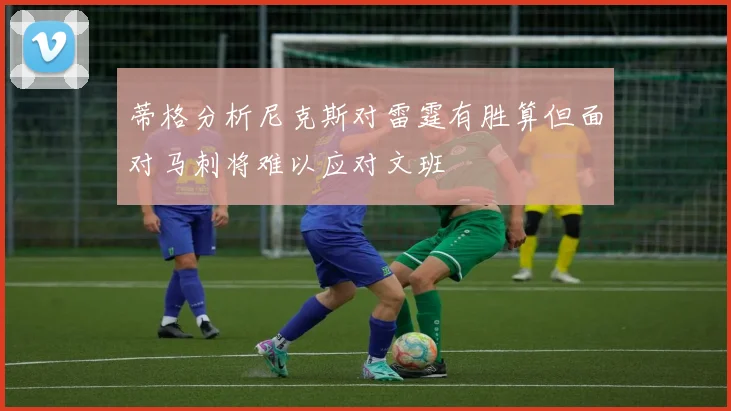 蒂格分析尼克斯对雷霆有胜算但面对马刺将难以应对文班