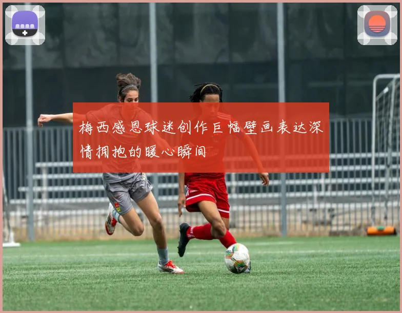 梅西感恩球迷创作巨幅壁画表达深情拥抱的暖心瞬间