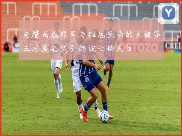 老鹰或成绿军与雄鹿交易的关键第三方奥孔武引起波士顿关注