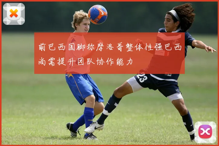前巴西国脚称摩洛哥整体性强巴西尚需提升团队协作能力