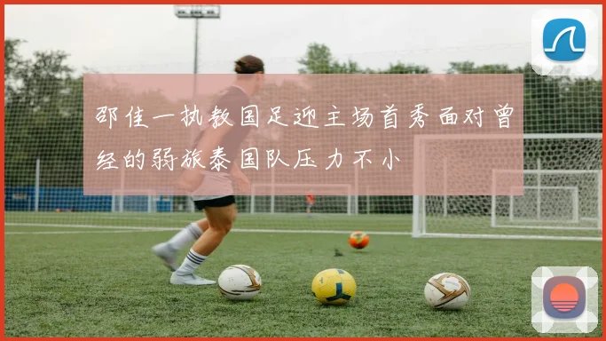 邵佳一执教国足迎主场首秀面对曾经的弱旅泰国队压力不小