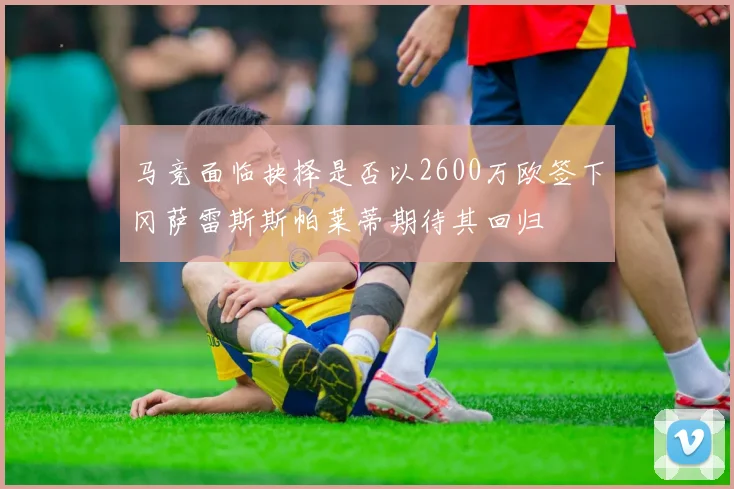 马竞面临抉择是否以2600万欧签下冈萨雷斯斯帕莱蒂期待其回归