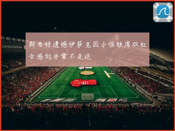 斯洛特遗憾伊萨克因小伤缺席双红会感到非常不走运