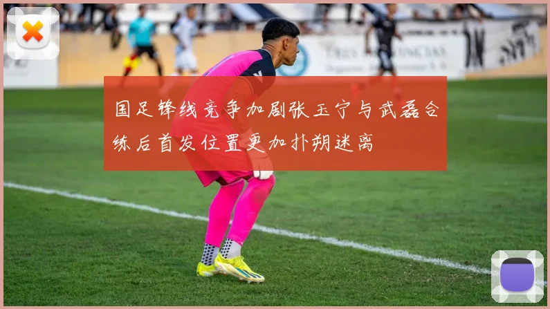 国足锋线竞争加剧张玉宁与武磊合练后首发位置更加扑朔迷离