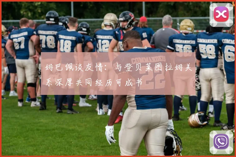 姆巴佩谈友情：与登贝莱图拉姆关系深厚共同经历可成书