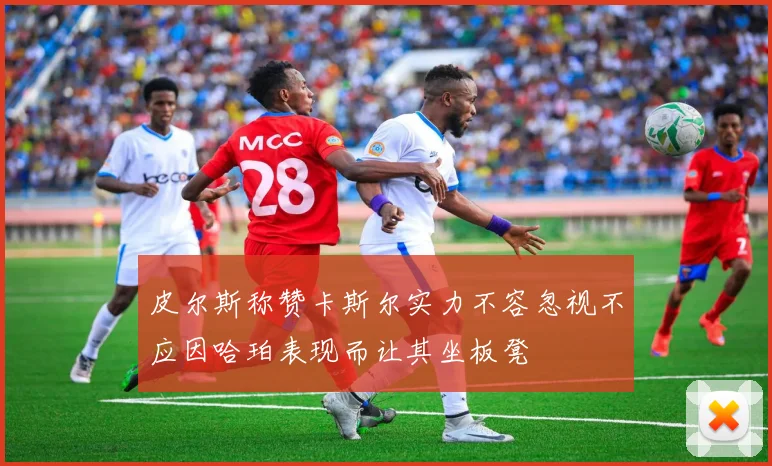皮尔斯称赞卡斯尔实力不容忽视不应因哈珀表现而让其坐板凳