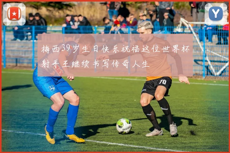 梅西39岁生日快乐祝福这位世界杯射手王继续书写传奇人生