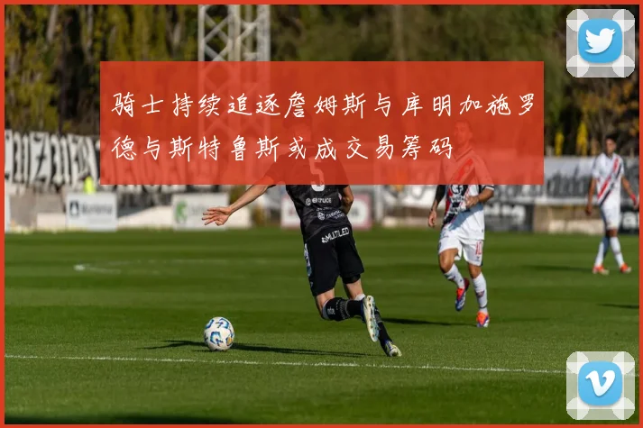 骑士持续追逐詹姆斯与库明加施罗德与斯特鲁斯或成交易筹码
