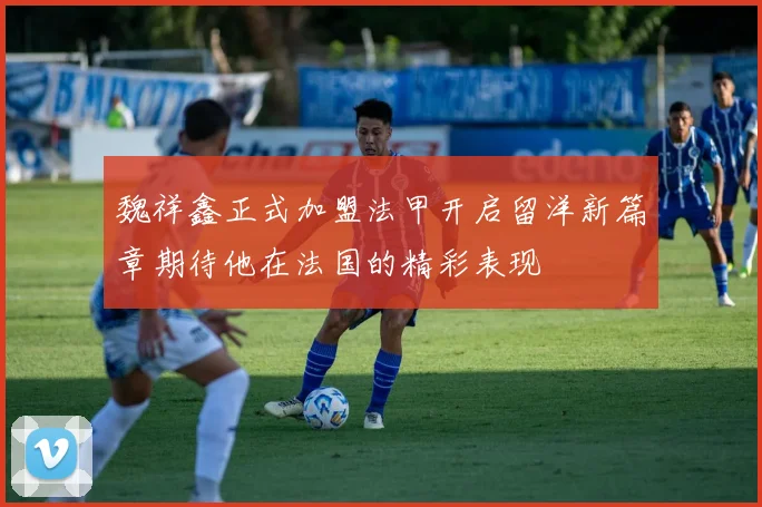 魏祥鑫正式加盟法甲开启留洋新篇章期待他在法国的精彩表现