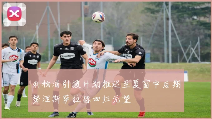 利物浦引援计划推迟至夏窗中后期努涅斯萨拉赫回归无望