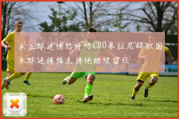 米兰球迷愤怒呼吁CEO弗拉尼辞职国米球迷横幅支持他继续留任