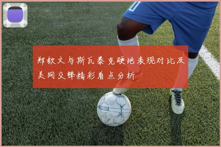 郑钦文与斯瓦泰克硬地表现对比及美网交锋精彩看点分析