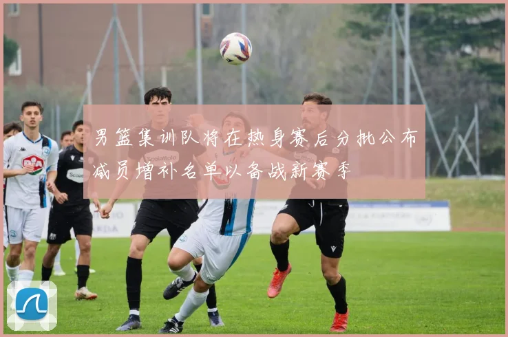 男篮集训队将在热身赛后分批公布减员增补名单以备战新赛季