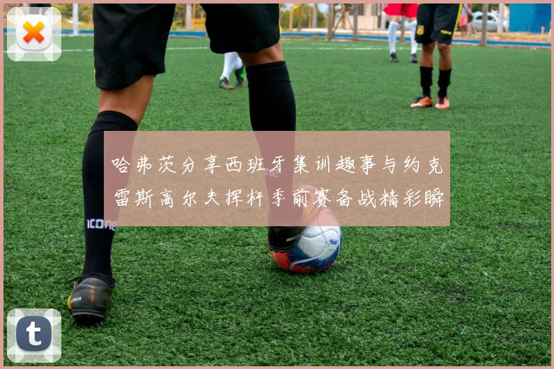 哈弗茨分享西班牙集训趣事与约克雷斯高尔夫挥杆季前赛备战精彩瞬间